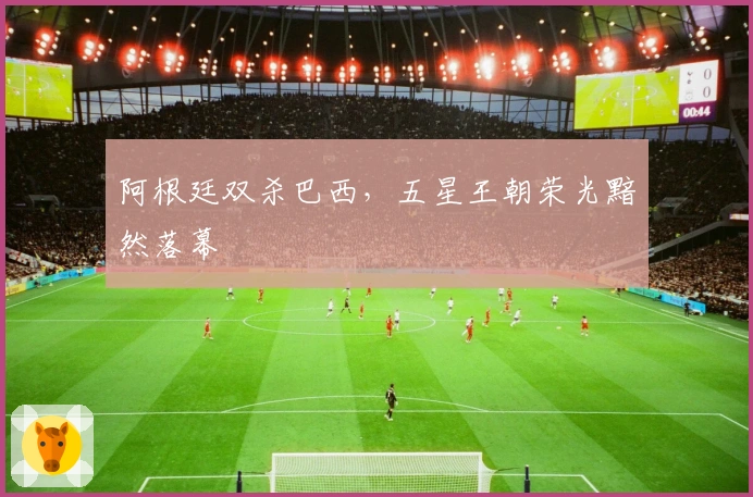 阿根廷双杀巴西，五星王朝荣光黯然落幕