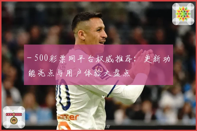 - 500彩票网平台权威推荐：更新功能亮点与用户体验大盘点
