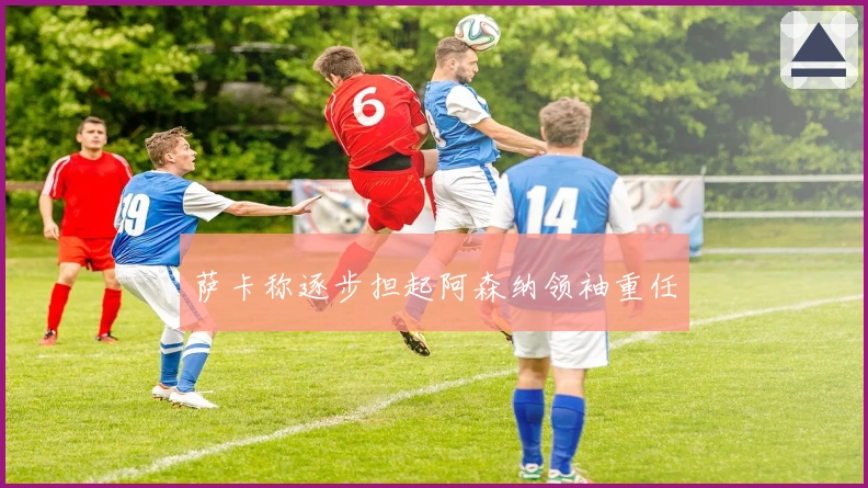 萨卡称逐步担起阿森纳领袖重任