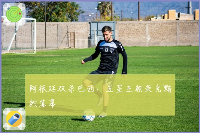 阿根廷双杀巴西，五星王朝荣光黯然落幕