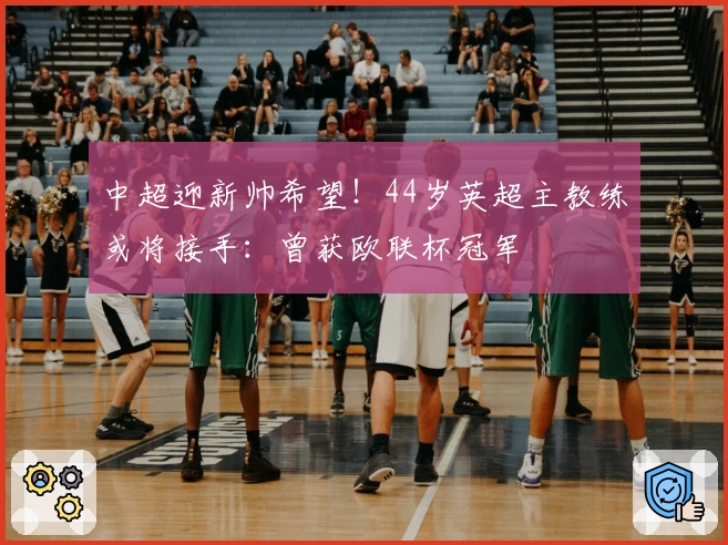 中超迎新帅希望！44岁英超主教练或将接手：曾获欧联杯冠军