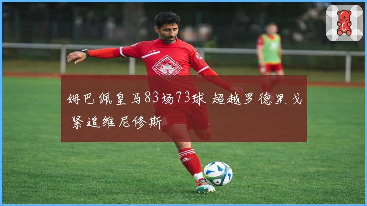 姆巴佩皇马83场73球 超越罗德里戈 紧追维尼修斯