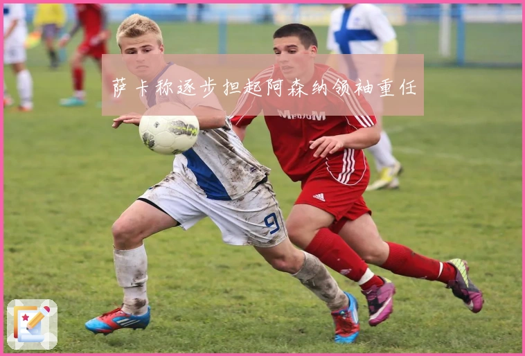 萨卡称逐步担起阿森纳领袖重任