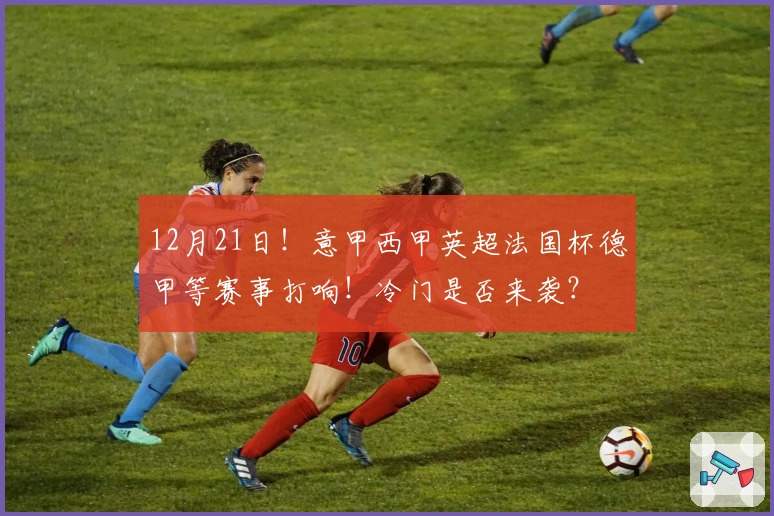 12月21日！意甲西甲英超法国杯德甲等赛事打响！冷门是否来袭？