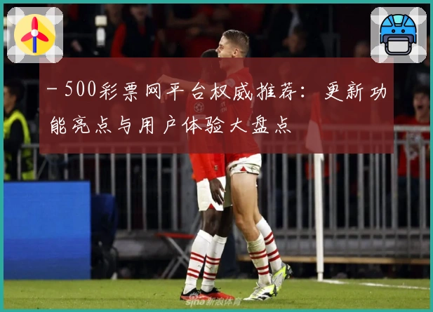 - 500彩票网平台权威推荐：更新功能亮点与用户体验大盘点