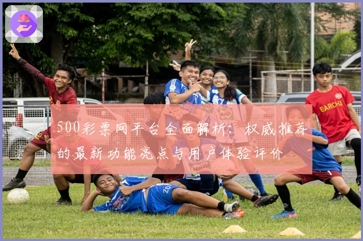500彩票网平台全面解析:权威推荐的最新功能亮点与用户体验评价