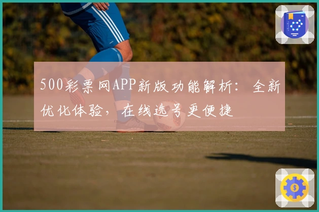 500彩票网APP新版功能解析：全新优化体验，在线选号更便捷
